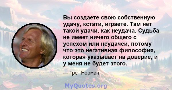 Вы создаете свою собственную удачу, кстати, играете. Там нет такой удачи, как неудача. Судьба не имеет ничего общего с успехом или неудачей, потому что это негативная философия, которая указывает на доверие, и у меня не 