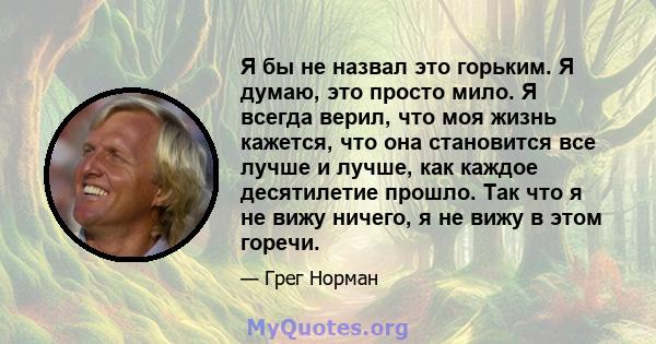 Я бы не назвал это горьким. Я думаю, это просто мило. Я всегда верил, что моя жизнь кажется, что она становится все лучше и лучше, как каждое десятилетие прошло. Так что я не вижу ничего, я не вижу в этом горечи.