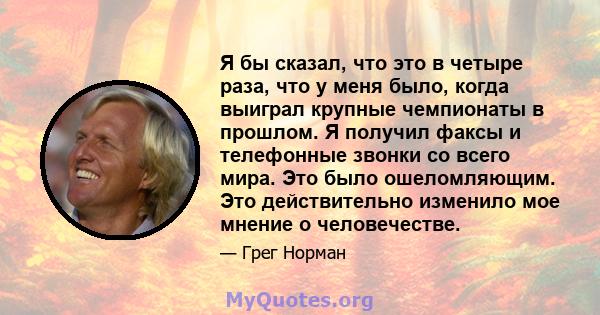 Я бы сказал, что это в четыре раза, что у меня было, когда выиграл крупные чемпионаты в прошлом. Я получил факсы и телефонные звонки со всего мира. Это было ошеломляющим. Это действительно изменило мое мнение о