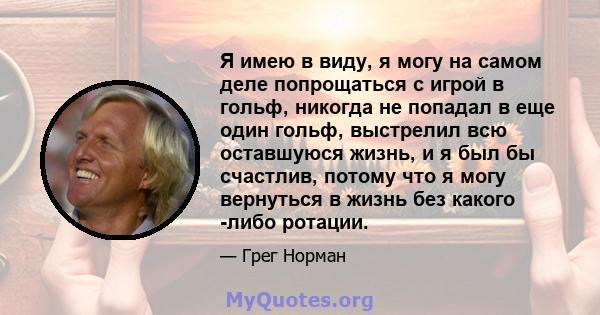 Я имею в виду, я могу на самом деле попрощаться с игрой в гольф, никогда не попадал в еще один гольф, выстрелил всю оставшуюся жизнь, и я был бы счастлив, потому что я могу вернуться в жизнь без какого -либо ротации.