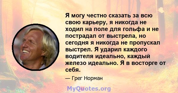 Я могу честно сказать за всю свою карьеру, я никогда не ходил на поле для гольфа и не пострадал от выстрела, но сегодня я никогда не пропускал выстрел. Я ударил каждого водителя идеально, каждый железо идеально. Я в