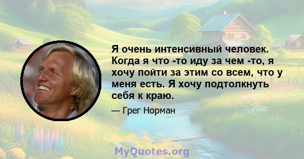 Я очень интенсивный человек. Когда я что -то иду за чем -то, я хочу пойти за этим со всем, что у меня есть. Я хочу подтолкнуть себя к краю.