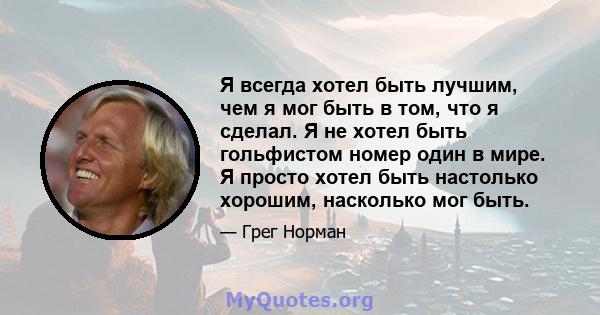 Я всегда хотел быть лучшим, чем я мог быть в том, что я сделал. Я не хотел быть гольфистом номер один в мире. Я просто хотел быть настолько хорошим, насколько мог быть.