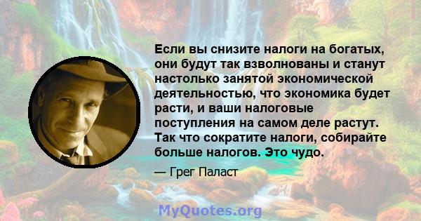 Если вы снизите налоги на богатых, они будут так взволнованы и станут настолько занятой экономической деятельностью, что экономика будет расти, и ваши налоговые поступления на самом деле растут. Так что сократите