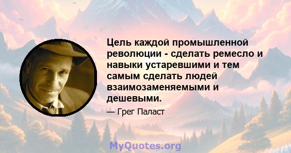 Цель каждой промышленной революции - сделать ремесло и навыки устаревшими и тем самым сделать людей взаимозаменяемыми и дешевыми.