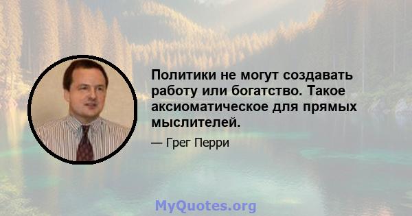 Политики не могут создавать работу или богатство. Такое аксиоматическое для прямых мыслителей.