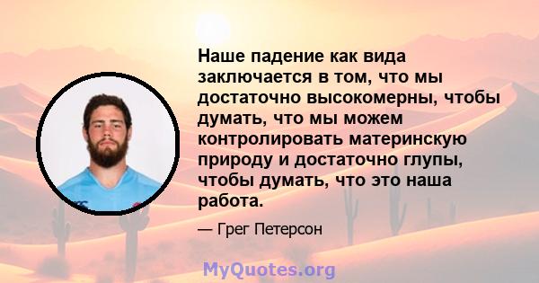 Наше падение как вида заключается в том, что мы достаточно высокомерны, чтобы думать, что мы можем контролировать материнскую природу и достаточно глупы, чтобы думать, что это наша работа.