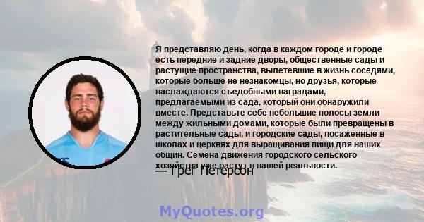 Я представляю день, когда в каждом городе и городе есть передние и задние дворы, общественные сады и растущие пространства, вылетевшие в жизнь соседями, которые больше не незнакомцы, но друзья, которые наслаждаются