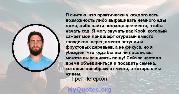 Я считаю, что практически у каждого есть возможность либо выращивать немного еды дома, либо найти подходящее место, чтобы начать сад. Я могу звучать как Kook, который сажает мой ландшафт огурцами вместо гвоздиков, перец 