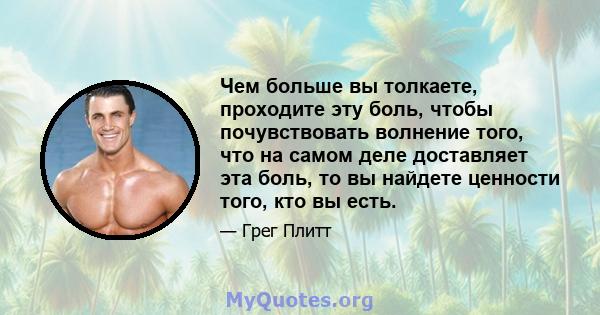 Чем больше вы толкаете, проходите эту боль, чтобы почувствовать волнение того, что на самом деле доставляет эта боль, то вы найдете ценности того, кто вы есть.