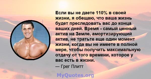 Если вы не даете 110% в своей жизни, я обещаю, что ваша жизнь будет преследовать вас до конца ваших дней. Время - самый ценный актив на Земле, амортизирующий актив, не тратьте еще один момент жизни, когда вы не имеете в 