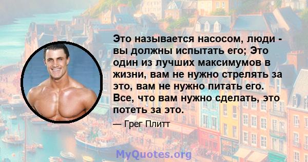 Это называется насосом, люди - вы должны испытать его; Это один из лучших максимумов в жизни, вам не нужно стрелять за это, вам не нужно питать его. Все, что вам нужно сделать, это потеть за это.