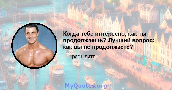 Когда тебе интересно, как ты продолжаешь? Лучший вопрос: как вы не продолжаете?