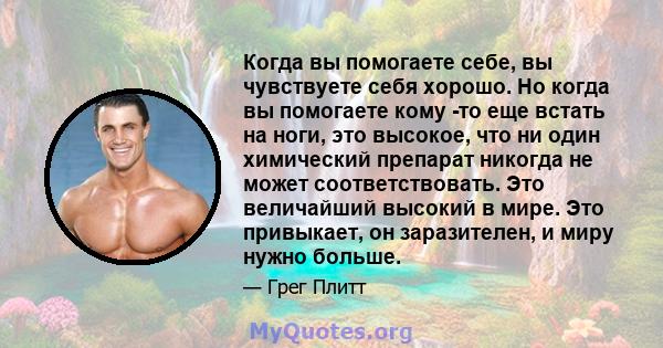 Когда вы помогаете себе, вы чувствуете себя хорошо. Но когда вы помогаете кому -то еще встать на ноги, это высокое, что ни один химический препарат никогда не может соответствовать. Это величайший высокий в мире. Это