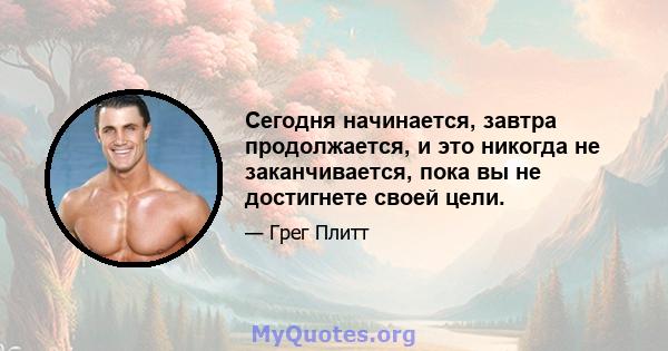 Сегодня начинается, завтра продолжается, и это никогда не заканчивается, пока вы не достигнете своей цели.