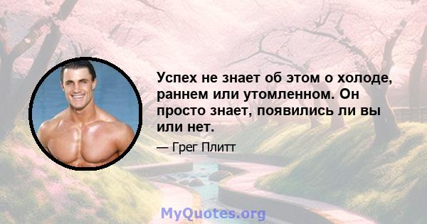 Успех не знает об этом о холоде, раннем или утомленном. Он просто знает, появились ли вы или нет.