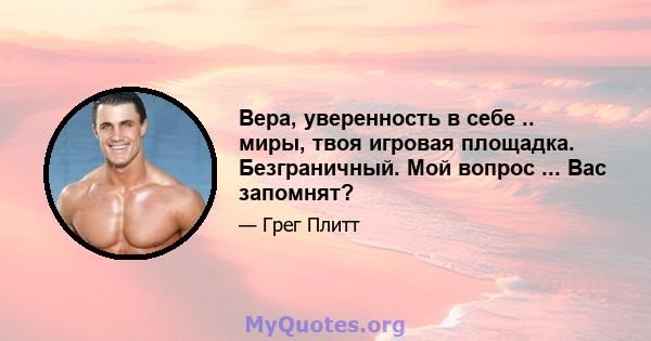 Вера, уверенность в себе .. миры, твоя игровая площадка. Безграничный. Мой вопрос ... Вас запомнят?