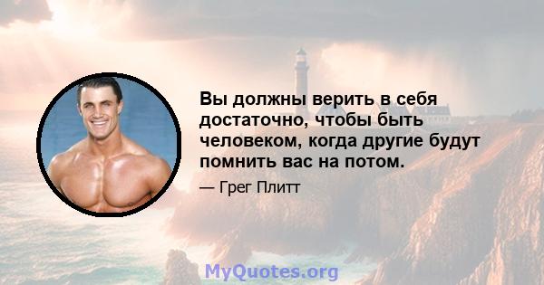 Вы должны верить в себя достаточно, чтобы быть человеком, когда другие будут помнить вас на потом.