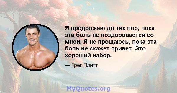 Я продолжаю до тех пор, пока эта боль не поздоровается со мной. Я не прощаюсь, пока эта боль не скажет привет. Это хороший набор.