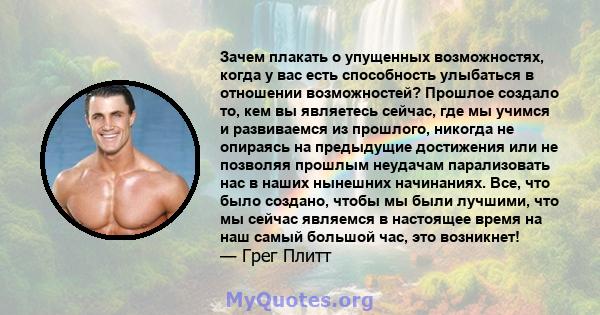 Зачем плакать о упущенных возможностях, когда у вас есть способность улыбаться в отношении возможностей? Прошлое создало то, кем вы являетесь сейчас, где мы учимся и развиваемся из прошлого, никогда не опираясь на