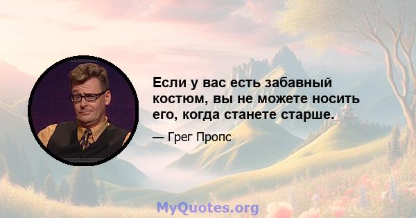 Если у вас есть забавный костюм, вы не можете носить его, когда станете старше.