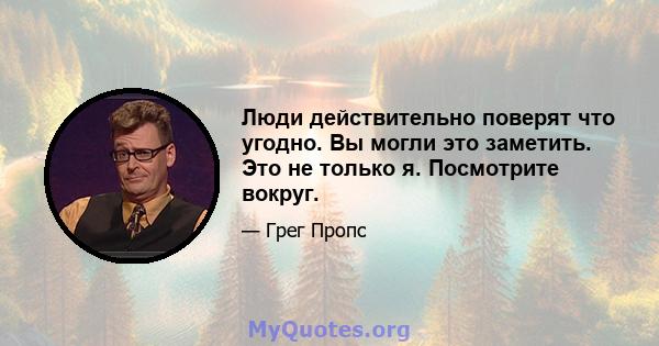 Люди действительно поверят что угодно. Вы могли это заметить. Это не только я. Посмотрите вокруг.