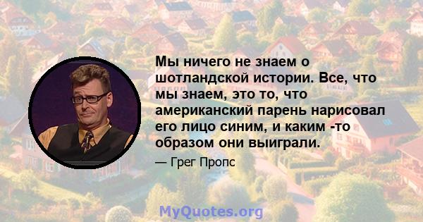 Мы ничего не знаем о шотландской истории. Все, что мы знаем, это то, что американский парень нарисовал его лицо синим, и каким -то образом они выиграли.