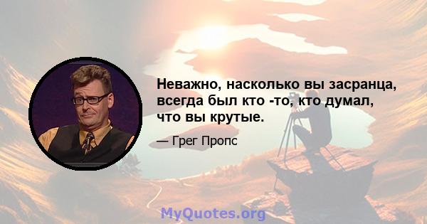 Неважно, насколько вы засранца, всегда был кто -то, кто думал, что вы крутые.