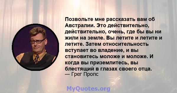 Позвольте мне рассказать вам об Австралии. Это действительно, действительно, очень, где бы вы ни жили на земле. Вы летите и летите и летите. Затем относительность вступает во владение, и вы становитесь моложе и моложе.