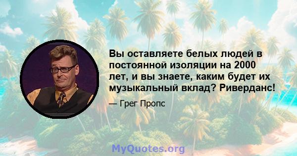 Вы оставляете белых людей в постоянной изоляции на 2000 лет, и вы знаете, каким будет их музыкальный вклад? Риверданс!