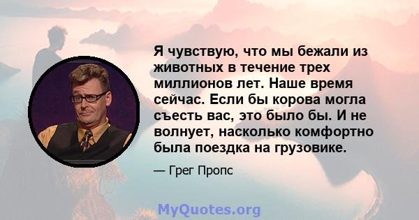 Я чувствую, что мы бежали из животных в течение трех миллионов лет. Наше время сейчас. Если бы корова могла съесть вас, это было бы. И не волнует, насколько комфортно была поездка на грузовике.