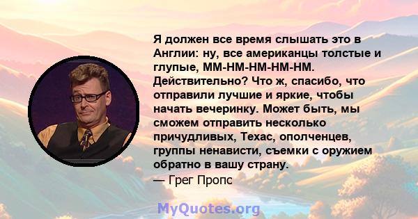 Я должен все время слышать это в Англии: ну, все американцы толстые и глупые, MM-HM-HM-HM-HM. Действительно? Что ж, спасибо, что отправили лучшие и яркие, чтобы начать вечеринку. Может быть, мы сможем отправить