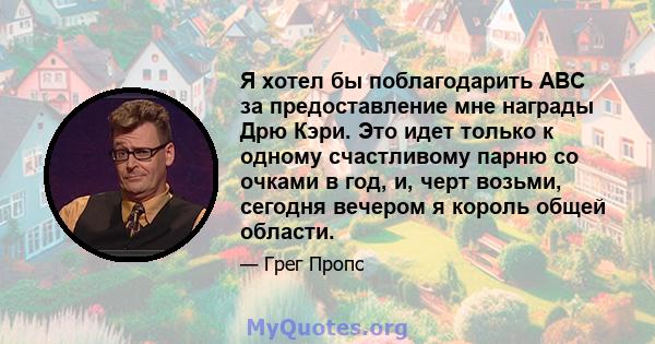 Я хотел бы поблагодарить ABC за предоставление мне награды Дрю Кэри. Это идет только к одному счастливому парню со очками в год, и, черт возьми, сегодня вечером я король общей области.