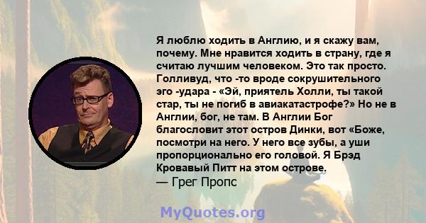 Я люблю ходить в Англию, и я скажу вам, почему. Мне нравится ходить в страну, где я считаю лучшим человеком. Это так просто. Голливуд, что -то вроде сокрушительного эго -удара - «Эй, приятель Холли, ты такой стар, ты не 