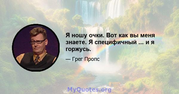 Я ношу очки. Вот как вы меня знаете. Я специфичный ... и я горжусь.