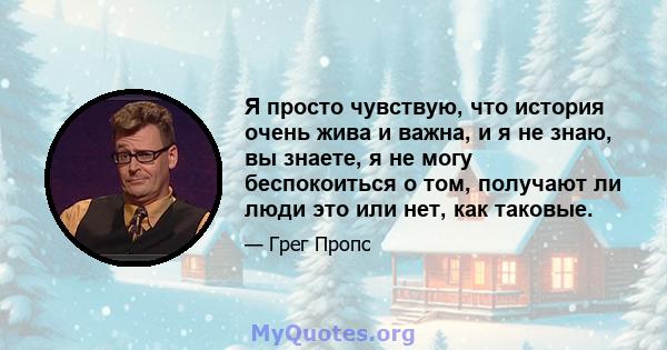 Я просто чувствую, что история очень жива и важна, и я не знаю, вы знаете, я не могу беспокоиться о том, получают ли люди это или нет, как таковые.