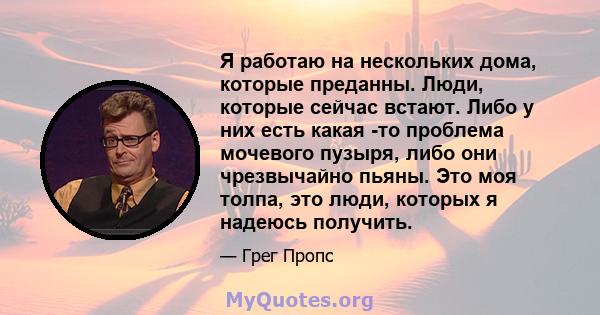 Я работаю на нескольких дома, которые преданны. Люди, которые сейчас встают. Либо у них есть какая -то проблема мочевого пузыря, либо они чрезвычайно пьяны. Это моя толпа, это люди, которых я надеюсь получить.