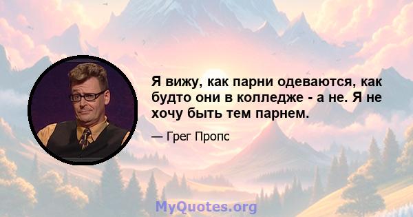 Я вижу, как парни одеваются, как будто они в колледже - а не. Я не хочу быть тем парнем.