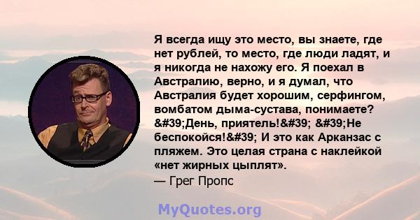 Я всегда ищу это место, вы знаете, где нет рублей, то место, где люди ладят, и я никогда не нахожу его. Я поехал в Австралию, верно, и я думал, что Австралия будет хорошим, серфингом, вомбатом дыма-сустава, понимаете?