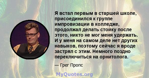 Я встал первым в старшей школе, присоединился к группе импровизации в колледже, продолжал делать стойку после этого, никто не мог меня удержать. И у меня на самом деле нет других навыков, поэтому сейчас я вроде застрял