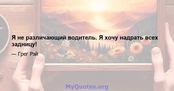 Я не различающий водитель. Я хочу надрать всех задницу!