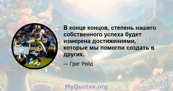 В конце концов, степень нашего собственного успеха будет измерена достижениями, которые мы помогли создать в других.