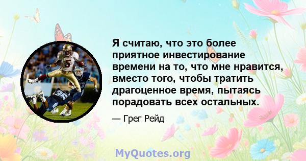 Я считаю, что это более приятное инвестирование времени на то, что мне нравится, вместо того, чтобы тратить драгоценное время, пытаясь порадовать всех остальных.