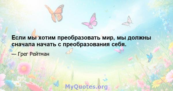 Если мы хотим преобразовать мир, мы должны сначала начать с преобразования себя.