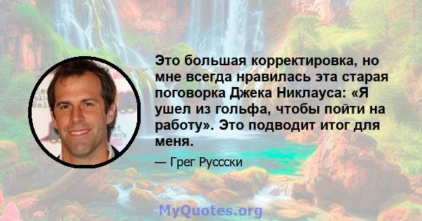 Это большая корректировка, но мне всегда нравилась эта старая поговорка Джека Никлауса: «Я ушел из гольфа, чтобы пойти на работу». Это подводит итог для меня.