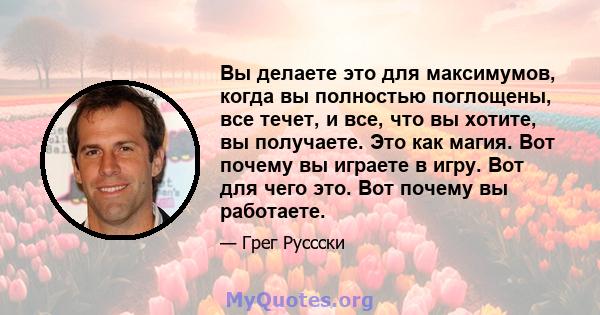 Вы делаете это для максимумов, когда вы полностью поглощены, все течет, и все, что вы хотите, вы получаете. Это как магия. Вот почему вы играете в игру. Вот для чего это. Вот почему вы работаете.