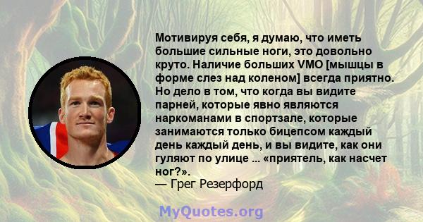 Мотивируя себя, я думаю, что иметь большие сильные ноги, это довольно круто. Наличие больших VMO [мышцы в форме слез над коленом] всегда приятно. Но дело в том, что когда вы видите парней, которые явно являются