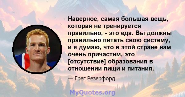 Наверное, самая большая вещь, которая не тренируется правильно, - это еда. Вы должны правильно питать свою систему, и я думаю, что в этой стране нам очень причастим, это [отсутствие] образования в отношении пищи и