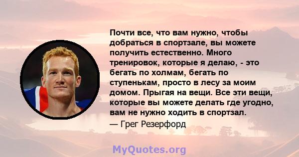 Почти все, что вам нужно, чтобы добраться в спортзале, вы можете получить естественно. Много тренировок, которые я делаю, - это бегать по холмам, бегать по ступенькам, просто в лесу за моим домом. Прыгая на вещи. Все