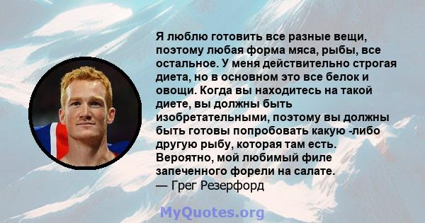 Я люблю готовить все разные вещи, поэтому любая форма мяса, рыбы, все остальное. У меня действительно строгая диета, но в основном это все белок и овощи. Когда вы находитесь на такой диете, вы должны быть